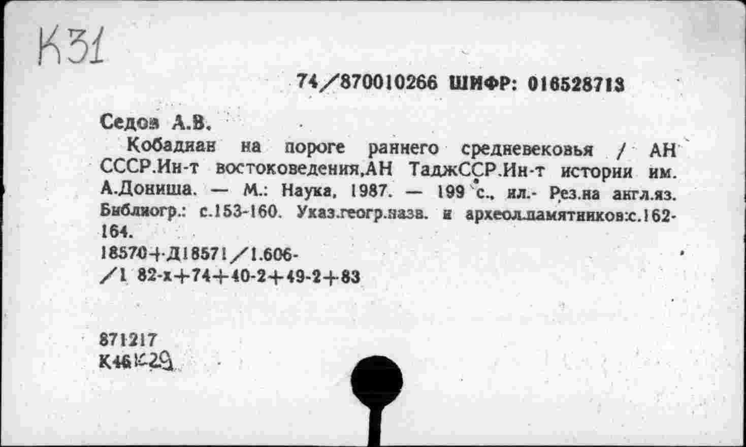 ﻿КЗЇ
74/870010266 ШИФР: 016528713
Седой А.В.
Кобадиан на пороге раннего средневековья / АН СССР.Ин-т востоковедения.АН ТаджССР.Ин т истории им. А.Дониша. — М.: Наука. 1987. — 199 с.. ил.- Рез.на англ.яз. Библиогр.: с.153-160. Указ.геогр.назв. и археолламятниковх. 162-164.
185704-Д18571/1.606-
/1 82-Х+74-Н0-2-Н9-2+83
871217